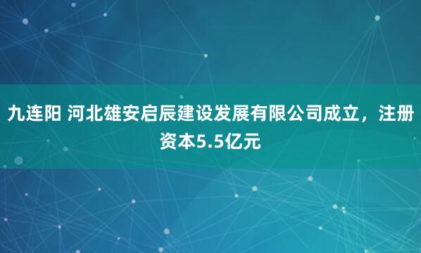 九连阳 河北雄安启辰建设发展有限公司成立，注册资本5.5亿元