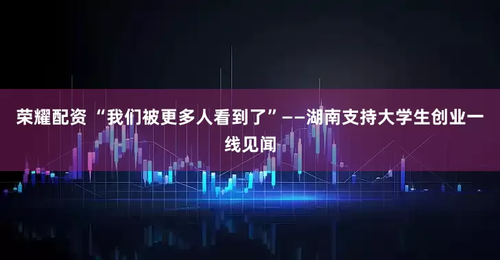 荣耀配资 “我们被更多人看到了”——湖南支持大学生创业一线见闻