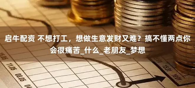 启牛配资 不想打工，想做生意发财又难？搞不懂两点你会很痛苦_什么_老朋友_梦想