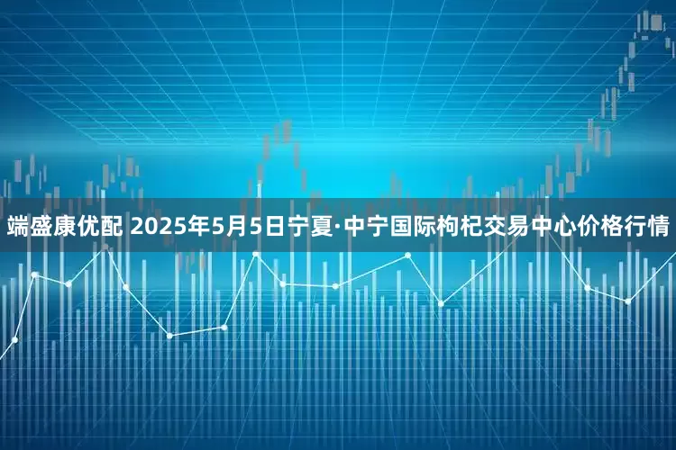端盛康优配 2025年5月5日宁夏·中宁国际枸杞交易中心价格行情